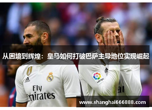 从困境到辉煌：皇马如何打破巴萨主导地位实现崛起