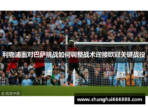 利物浦面对巴萨挑战如何调整战术迎接欧冠关键战役