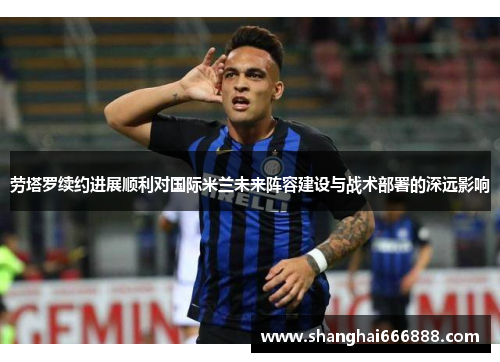 劳塔罗续约进展顺利对国际米兰未来阵容建设与战术部署的深远影响