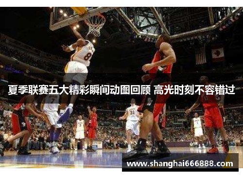 夏季联赛五大精彩瞬间动图回顾 高光时刻不容错过