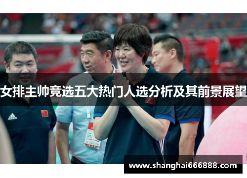 女排主帅竞选五大热门人选分析及其前景展望 女排主帅竞选五大热门人选分析及其前景展望